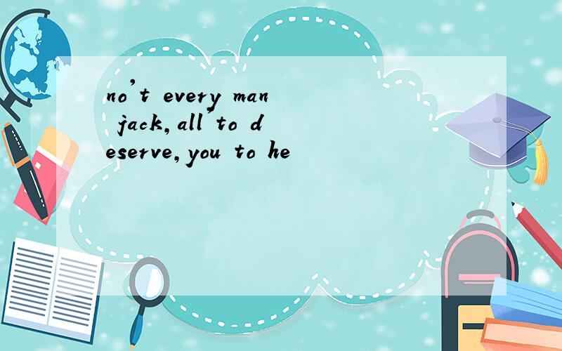 no't every man jack,all'to deserve,you to he