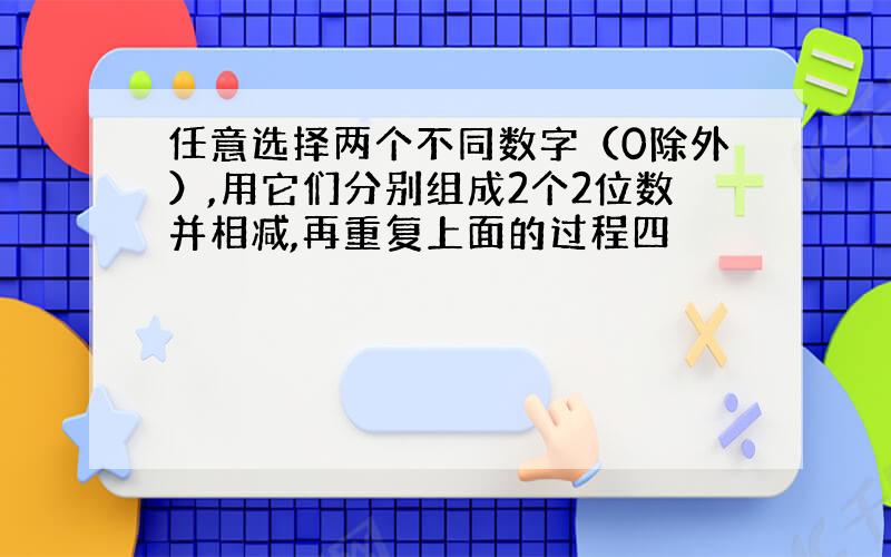 任意选择两个不同数字（0除外）,用它们分别组成2个2位数并相减,再重复上面的过程四