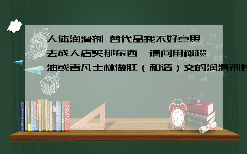 人体润滑剂 替代品我不好意思去成人店买那东西,请问用橄榄油或者凡士林做肛（和谐）交的润滑剂对身体有害处吗?