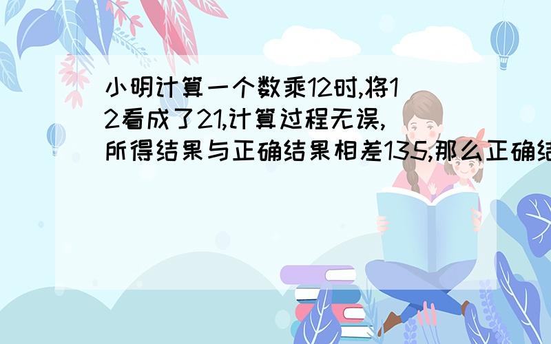 小明计算一个数乘12时,将12看成了21,计算过程无误,所得结果与正确结果相差135,那么正确结果应该是多少?