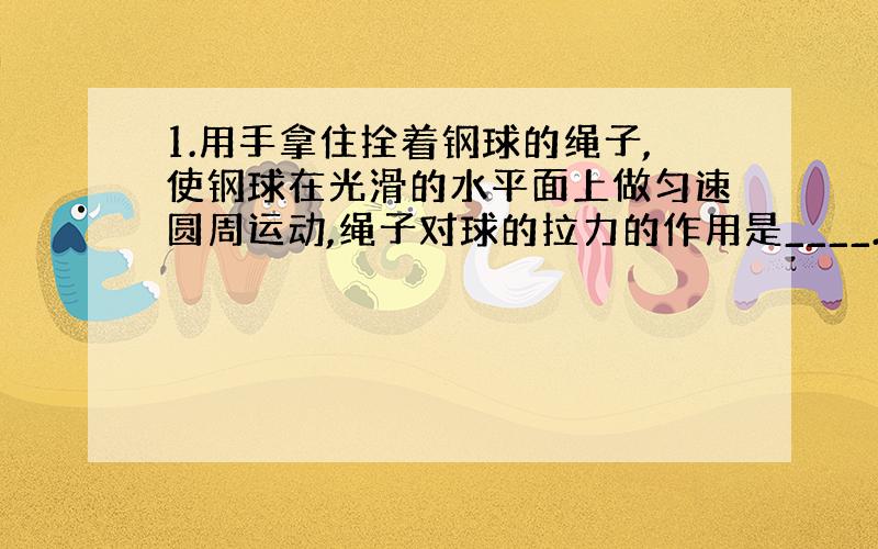 1.用手拿住拴着钢球的绳子,使钢球在光滑的水平面上做匀速圆周运动,绳子对球的拉力的作用是____.如果绳子突然断了,则钢