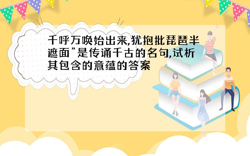 千呼万唤始出来,犹抱批琵琶半遮面”是传诵千古的名句,试析其包含的意蕴的答案