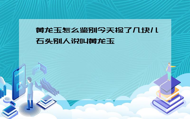 黄龙玉怎么鉴别今天捡了几块儿石头别人说叫黄龙玉