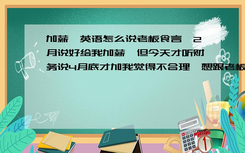 加薪,英语怎么说老板食言,2月说好给我加薪,但今天才听财务说4月底才加我觉得不合理,想跟老板说英语 怎么说合适?