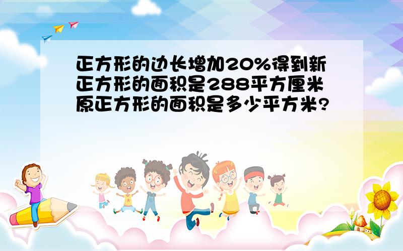 正方形的边长增加20%得到新正方形的面积是288平方厘米原正方形的面积是多少平方米?