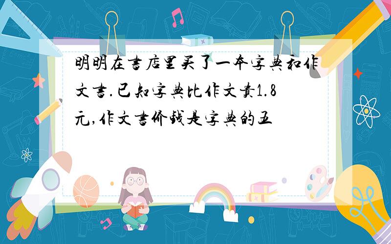 明明在书店里买了一本字典和作文书.已知字典比作文贵1.8元,作文书价钱是字典的五