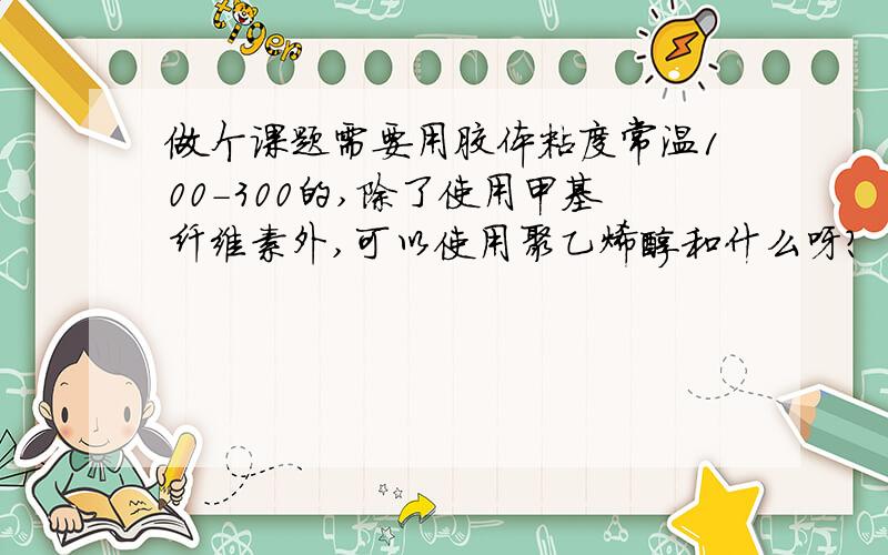 做个课题需要用胶体粘度常温100-300的,除了使用甲基纤维素外,可以使用聚乙烯醇和什么呀?