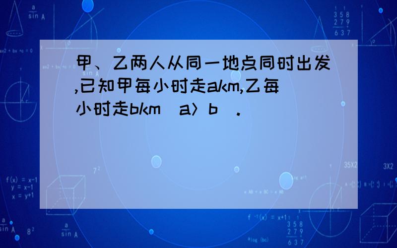 甲、乙两人从同一地点同时出发,已知甲每小时走akm,乙每小时走bkm（a＞b）.（