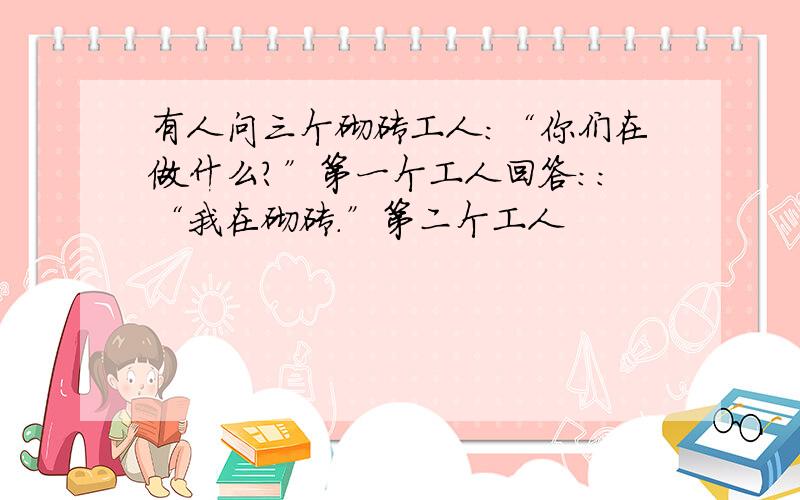 有人问三个砌砖工人:“你们在做什么?”第一个工人回答::“我在砌砖.”第二个工人