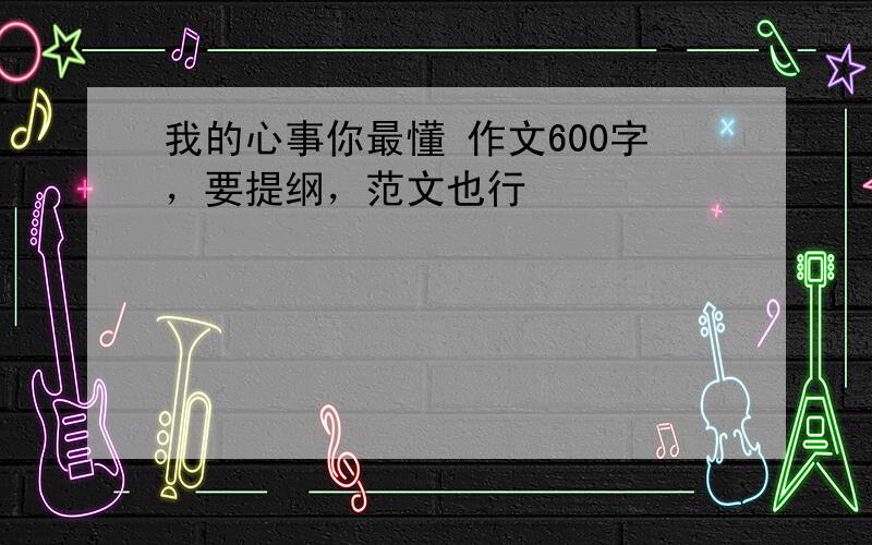 我的心事你最懂 作文600字，要提纲，范文也行