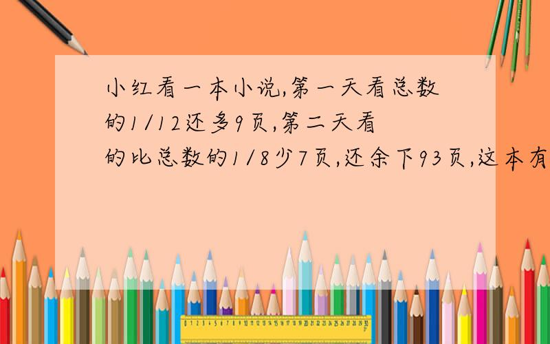 小红看一本小说,第一天看总数的1/12还多9页,第二天看的比总数的1/8少7页,还余下93页,这本有多少页?