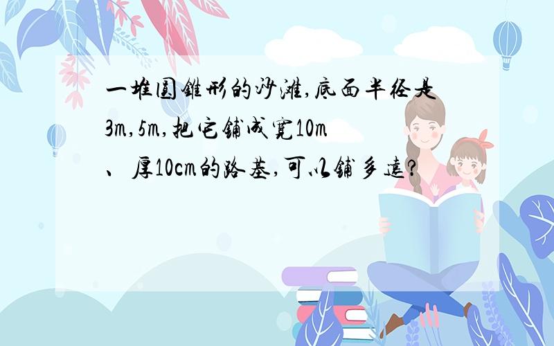 一堆圆锥形的沙滩,底面半径是3m,5m,把它铺成宽10m、厚10cm的路基,可以铺多远?