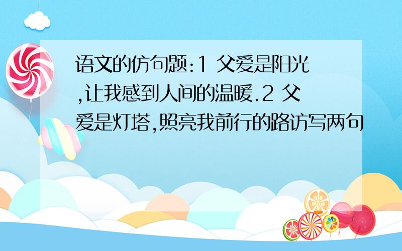 语文的仿句题:1 父爱是阳光,让我感到人间的温暖.2 父爱是灯塔,照亮我前行的路访写两句