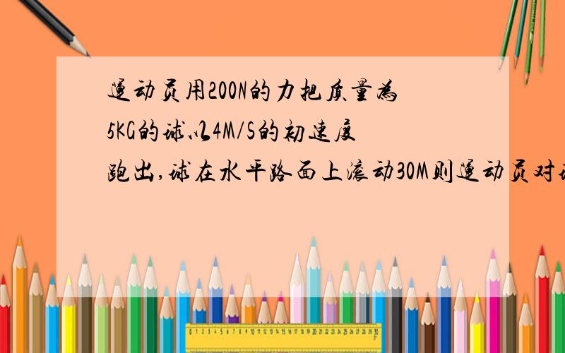 运动员用200N的力把质量为5KG的球以4M/S的初速度跑出,球在水平路面上滚动30M则运动员对球做工