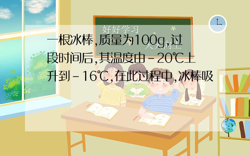 一根冰棒,质量为100g,过段时间后,其温度由-20℃上升到-16℃,在此过程中,冰棒吸