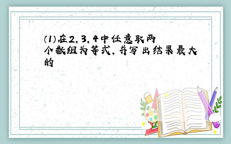 （1）在2,3,4中任意取两个数组为等式,并写出结果最大的