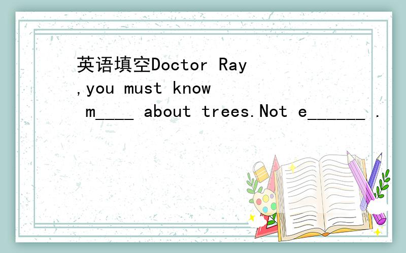 英语填空Doctor Ray,you must know m____ about trees.Not e______ .