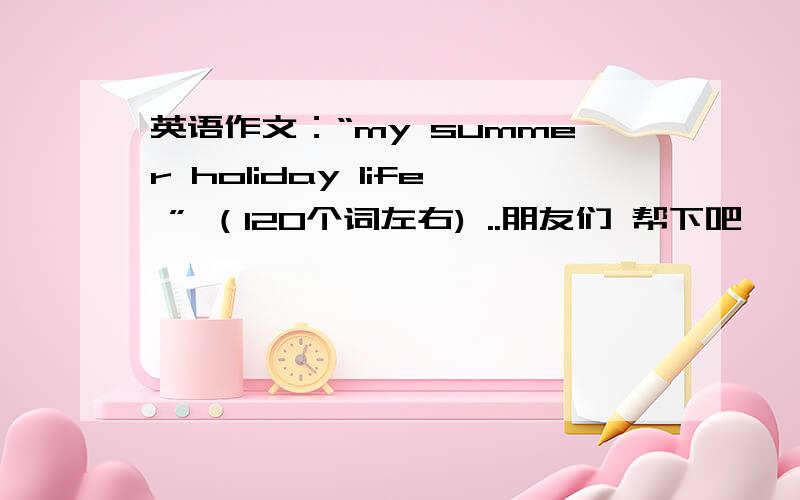 英语作文：“my summer holiday life ” （120个词左右) ..朋友们 帮下吧