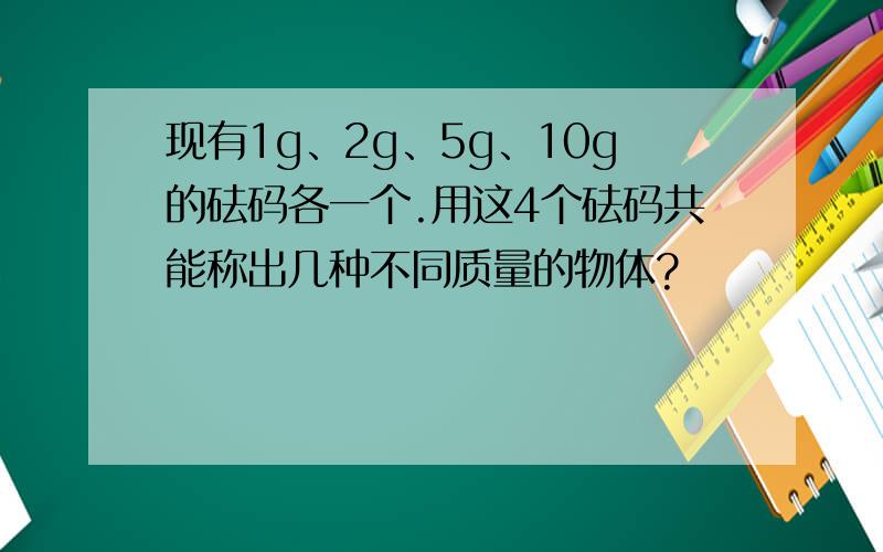 现有1g、2g、5g、10g的砝码各一个.用这4个砝码共能称出几种不同质量的物体?