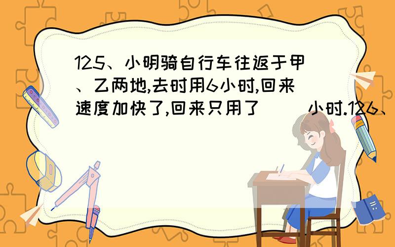 125、小明骑自行车往返于甲、乙两地,去时用6小时,回来速度加快了,回来只用了（ ）小时.126、 2002年世