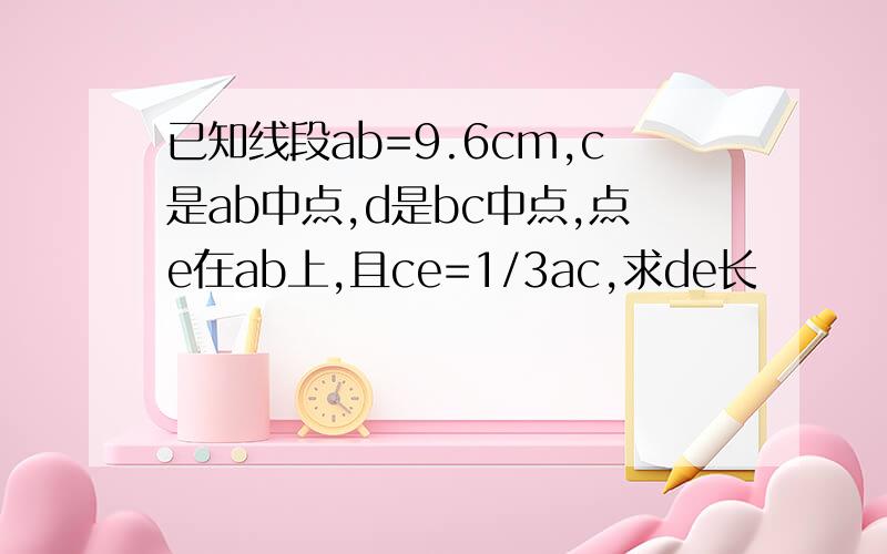 已知线段ab=9.6cm,c是ab中点,d是bc中点,点e在ab上,且ce=1/3ac,求de长