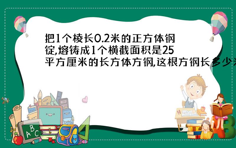 把1个棱长0.2米的正方体钢锭,熔铸成1个横截面积是25平方厘米的长方体方钢,这根方钢长多少米