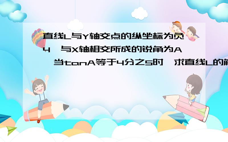 直线L与Y轴交点的纵坐标为负4,与X轴相交所成的锐角为A,当tanA等于4分之5时,求直线L的解析式.