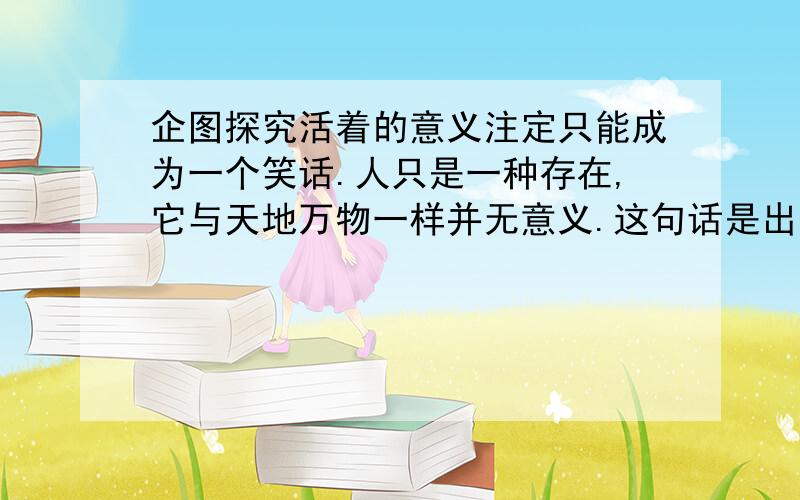 企图探究活着的意义注定只能成为一个笑话.人只是一种存在,它与天地万物一样并无意义.这句话是出自哪里?