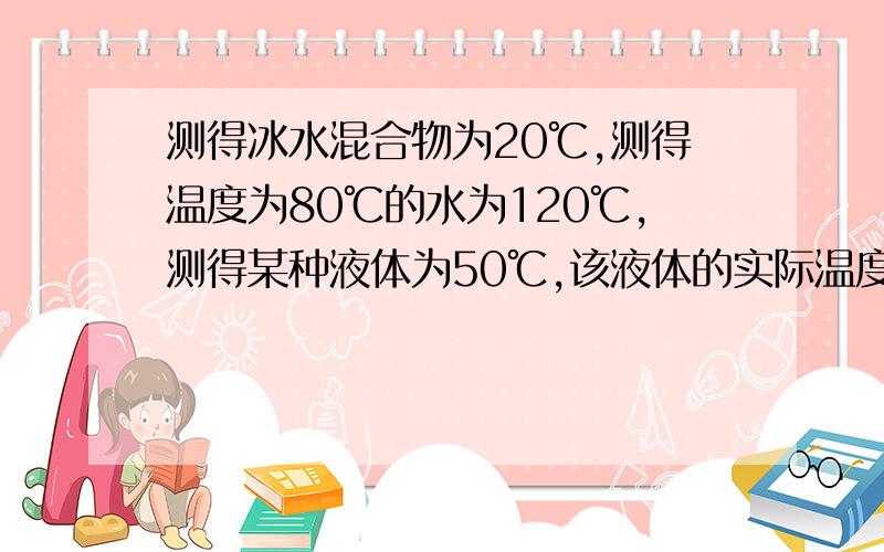 测得冰水混合物为20℃,测得温度为80℃的水为120℃,测得某种液体为50℃,该液体的实际温度 ,