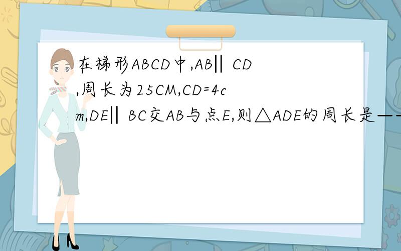 在梯形ABCD中,AB‖CD,周长为25CM,CD=4cm,DE‖BC交AB与点E,则△ADE的周长是——————