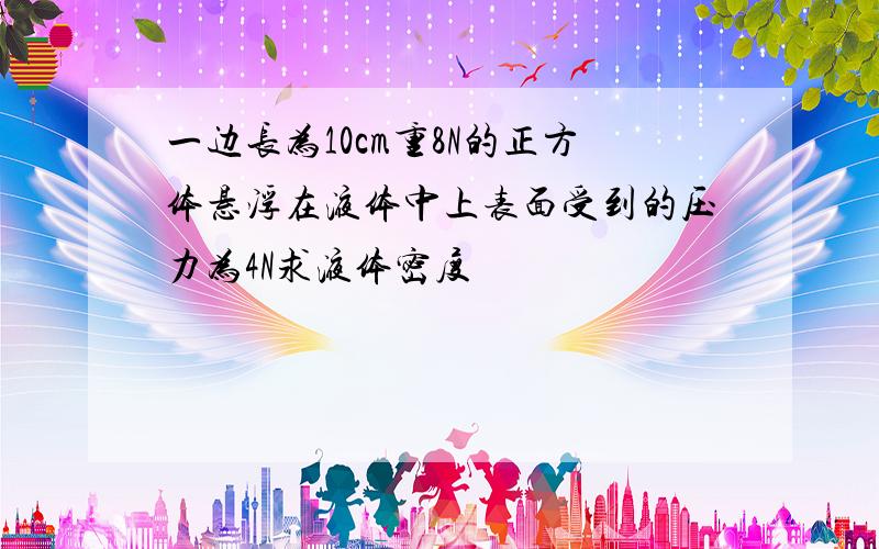 一边长为10cm重8N的正方体悬浮在液体中上表面受到的压力为4N求液体密度