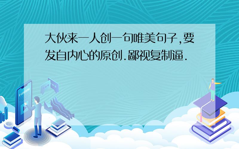 大伙来一人创一句唯美句子,要发自内心的原创.鄙视复制逼.