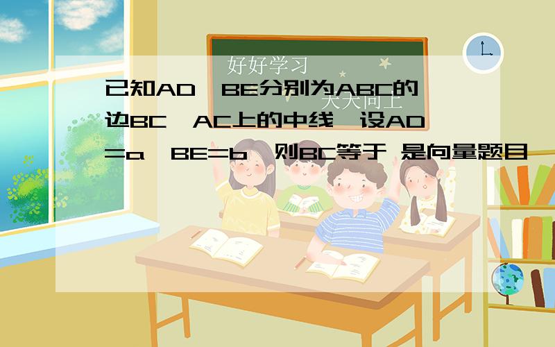 已知AD,BE分别为ABC的边BC,AC上的中线,设AD=a,BE=b,则BC等于 是向量题目``