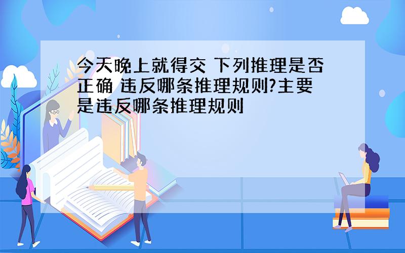 今天晚上就得交 下列推理是否正确 违反哪条推理规则?主要是违反哪条推理规则