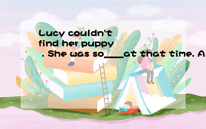 Lucy couldn't find her puppy . She was so____at that time. A