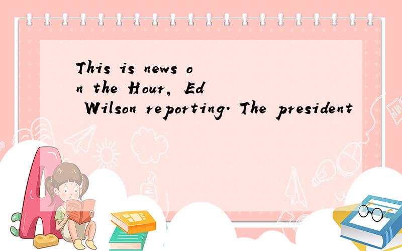 This is news on the Hour, Ed Wilson reporting. The president