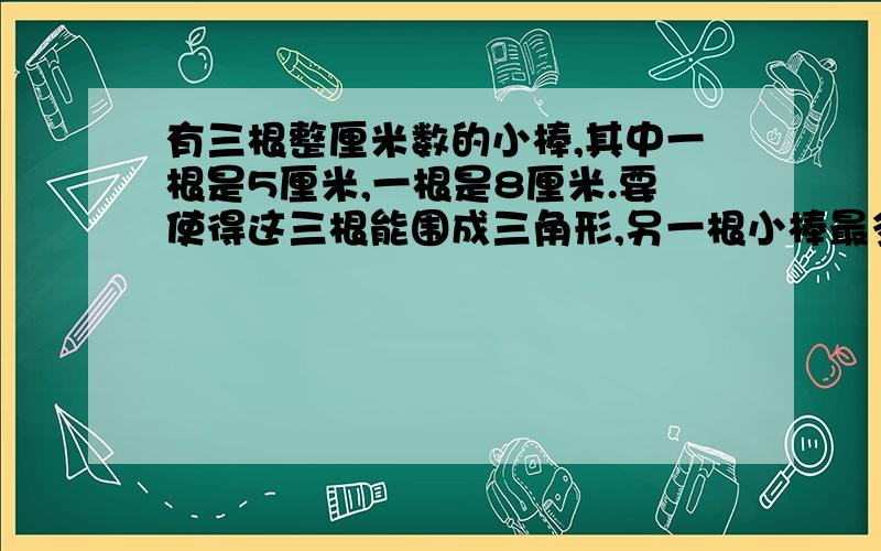 有三根整厘米数的小棒,其中一根是5厘米,一根是8厘米.要使得这三根能围成三角形,另一根小棒最多是（）?