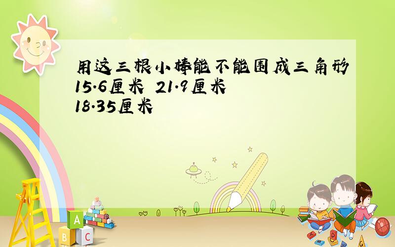 用这三根小棒能不能围成三角形15.6厘米 21.9厘米 18.35厘米