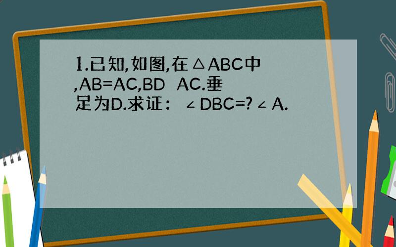 1.已知,如图,在△ABC中,AB=AC,BD⊥AC.垂足为D.求证：∠DBC=?∠A.