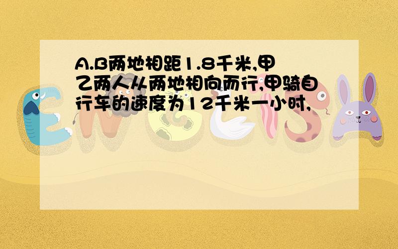 A.B两地相距1.8千米,甲乙两人从两地相向而行,甲骑自行车的速度为12千米一小时,