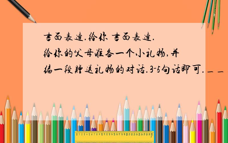 书面表达.给你 书面表达. 给你的父母准备一个小礼物,并编一段赠送礼物的对话.3-5句话即可._____________