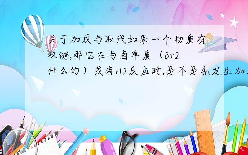 关于加成与取代如果一个物质有双键,那它在与卤单质（Br2什么的）或者H2反应时,是不是先发生加成的?像这种情况,是不是取