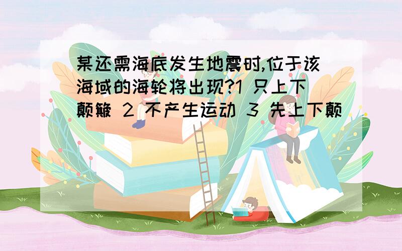 某还需海底发生地震时,位于该海域的海轮将出现?1 只上下颠簸 2 不产生运动 3 先上下颠