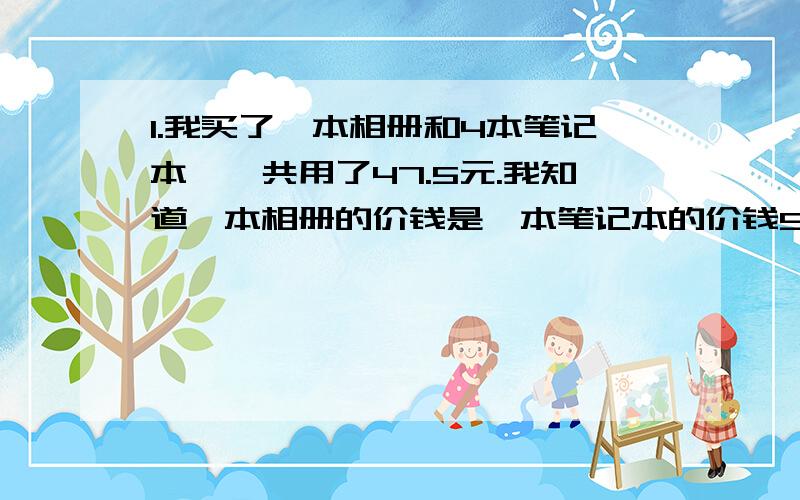 1.我买了一本相册和4本笔记本,一共用了47.5元.我知道一本相册的价钱是一本笔记本的价钱5.5倍.你知道相册和笔记本的