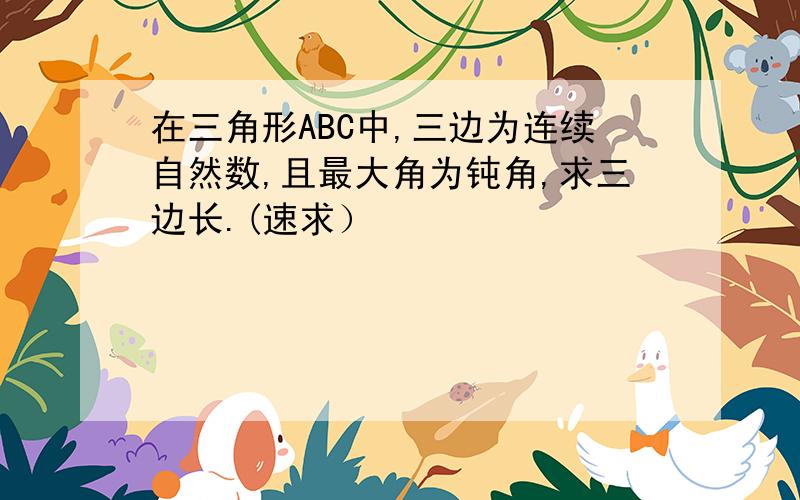 在三角形ABC中,三边为连续自然数,且最大角为钝角,求三边长.(速求）