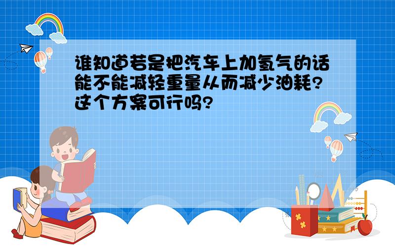 谁知道若是把汽车上加氢气的话能不能减轻重量从而减少油耗?这个方案可行吗?