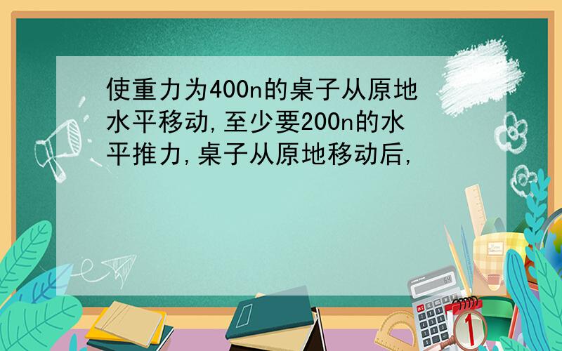 使重力为400n的桌子从原地水平移动,至少要200n的水平推力,桌子从原地移动后,