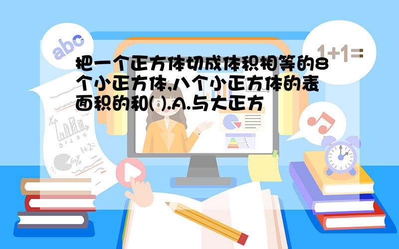 把一个正方体切成体积相等的8个小正方体,八个小正方体的表面积的和( ).A.与大正方