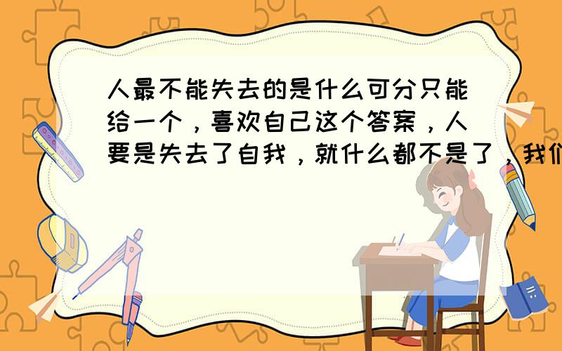 人最不能失去的是什么可分只能给一个，喜欢自己这个答案，人要是失去了自我，就什么都不是了，我们的存在前无古人后无来者。所以