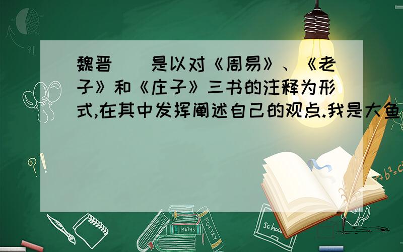 魏晋（）是以对《周易》、《老子》和《庄子》三书的注释为形式,在其中发挥阐述自己的观点.我是大鱼